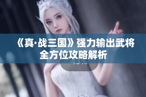 《真·战三国》强力输出武将全方位攻略解析