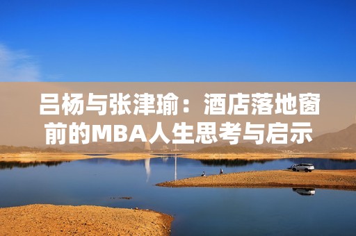 吕杨与张津瑜：酒店落地窗前的MBA人生思考与启示