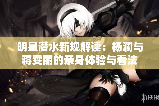 明星潜水新规解读：杨澜与蒋雯丽的亲身体验与看法