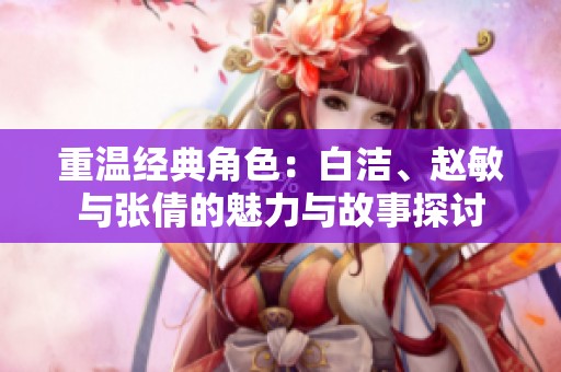 重温经典角色：白洁、赵敏与张倩的魅力与故事探讨
