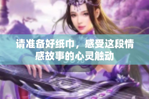 请准备好纸巾，感受这段情感故事的心灵触动