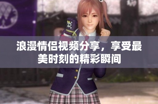 浪漫情侣视频分享，享受最美时刻的精彩瞬间