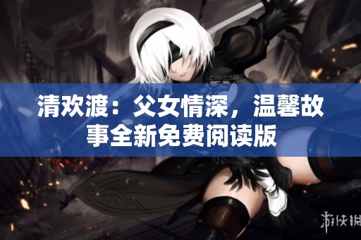 清欢渡：父女情深，温馨故事全新免费阅读版