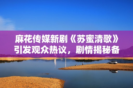 麻花传媒新剧《苏蜜清歌》引发观众热议，剧情揭秘备受期待