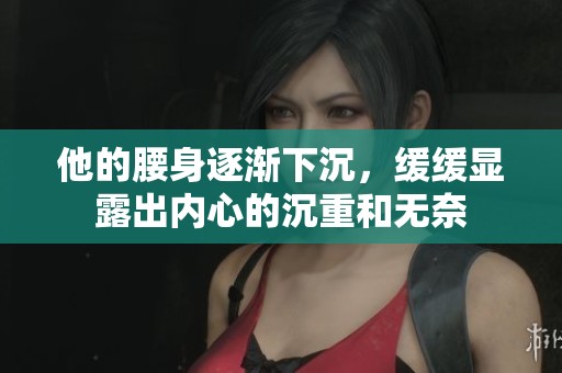 他的腰身逐渐下沉，缓缓显露出内心的沉重和无奈