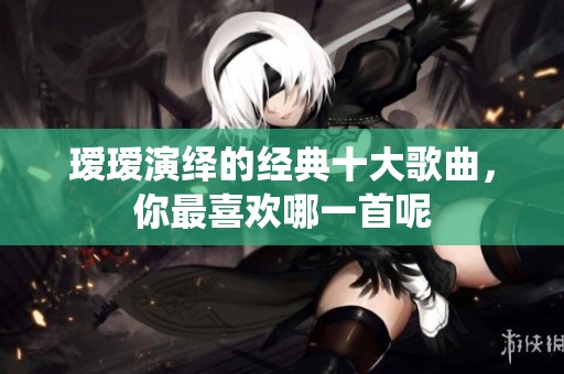 瑷瑷演绎的经典十大歌曲，你最喜欢哪一首呢