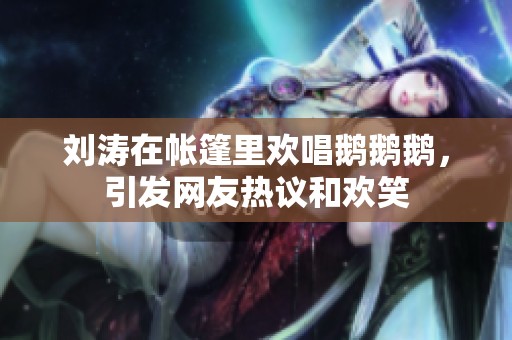 刘涛在帐篷里欢唱鹅鹅鹅，引发网友热议和欢笑