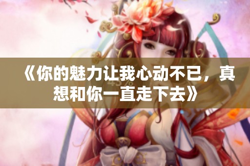 《你的魅力让我心动不已，真想和你一直走下去》
