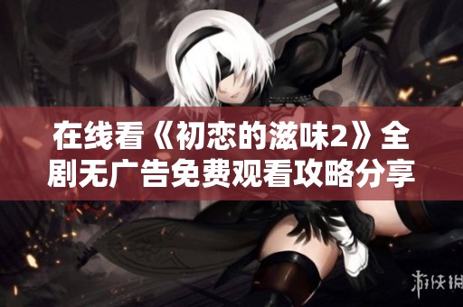 在线看《初恋的滋味2》全剧无广告免费观看攻略分享
