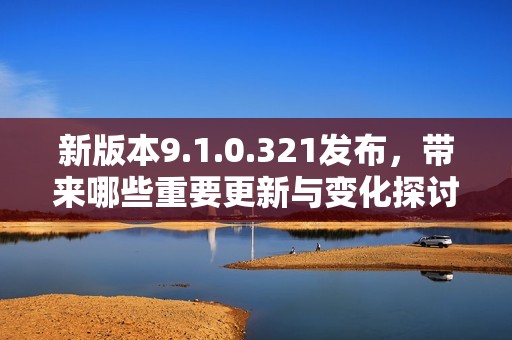新版本9.1.0.321发布，带来哪些重要更新与变化探讨
