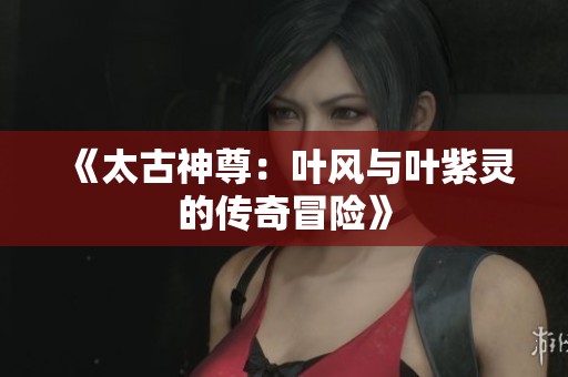 《太古神尊：叶风与叶紫灵的传奇冒险》