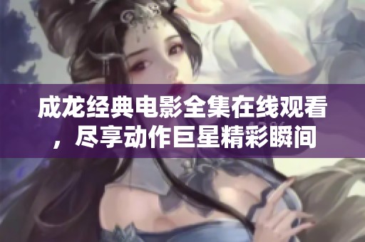 成龙经典电影全集在线观看，尽享动作巨星精彩瞬间