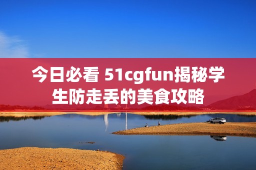 今日必看 51cgfun揭秘学生防走丢的美食攻略