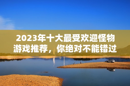 2023年十大最受欢迎怪物游戏推荐，你绝对不能错过的打怪体验