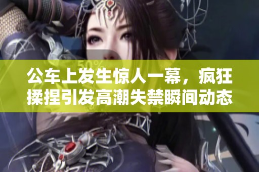公车上发生惊人一幕，疯狂揉捏引发高潮失禁瞬间动态图