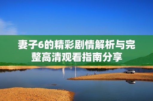 妻子6的精彩剧情解析与完整高清观看指南分享
