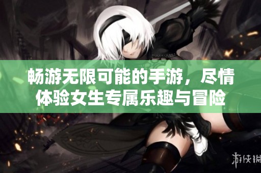 畅游无限可能的手游，尽情体验女生专属乐趣与冒险