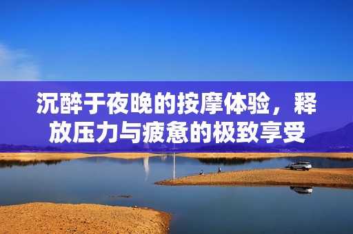 沉醉于夜晚的按摩体验，释放压力与疲惫的极致享受