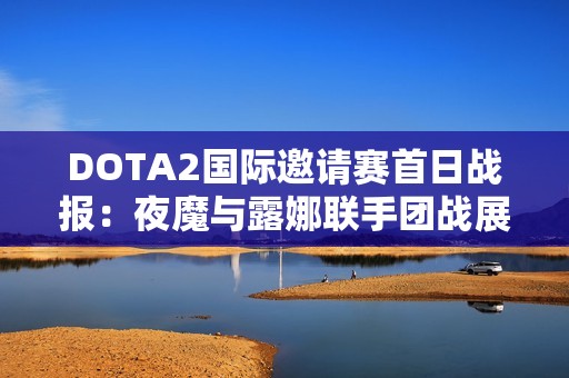 DOTA2国际邀请赛首日战报：夜魔与露娜联手团战展现精彩表现