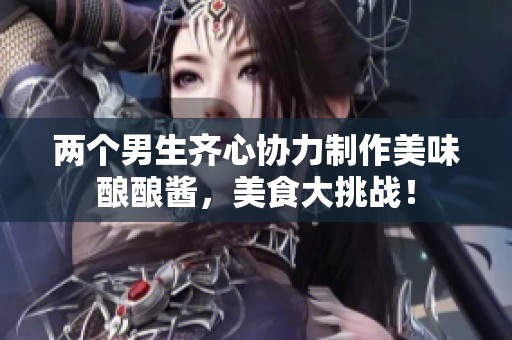 两个男生齐心协力制作美味酿酿酱，美食大挑战！
