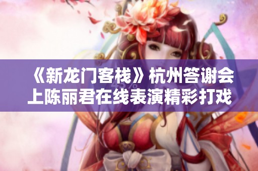 《新龙门客栈》杭州答谢会上陈丽君在线表演精彩打戏吸引粉丝欢呼