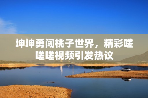 坤坤勇闯桃子世界，精彩嗟嗟嗟视频引发热议