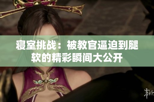 寝室挑战：被教官逼迫到腿软的精彩瞬间大公开