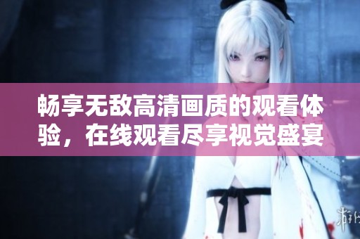 畅享无敌高清画质的观看体验，在线观看尽享视觉盛宴