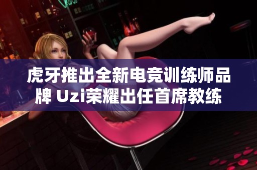 虎牙推出全新电竞训练师品牌 Uzi荣耀出任首席教练