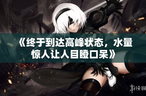 《终于到达高峰状态，水量惊人让人目瞪口呆》