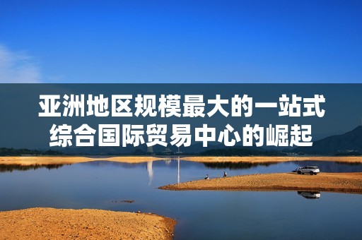亚洲地区规模最大的一站式综合国际贸易中心的崛起