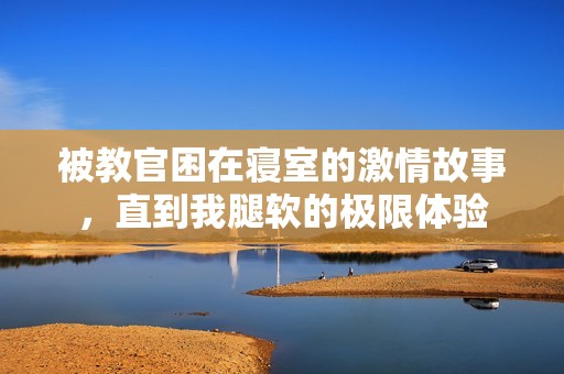 被教官困在寝室的激情故事，直到我腿软的极限体验