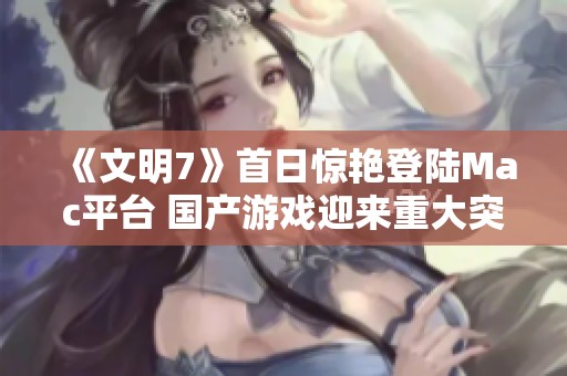 《文明7》首日惊艳登陆Mac平台 国产游戏迎来重大突破