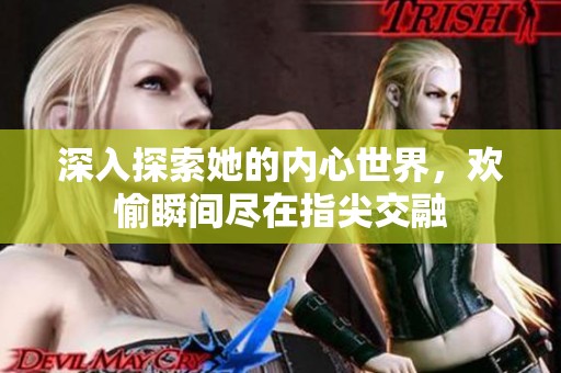 深入探索她的内心世界，欢愉瞬间尽在指尖交融