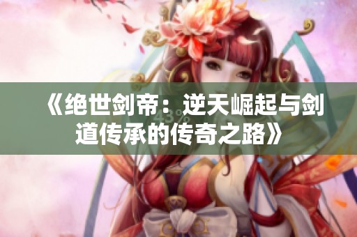 《绝世剑帝：逆天崛起与剑道传承的传奇之路》