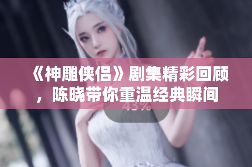 《神雕侠侣》剧集精彩回顾，陈晓带你重温经典瞬间