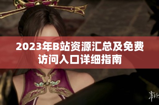 2023年B站资源汇总及免费访问入口详细指南