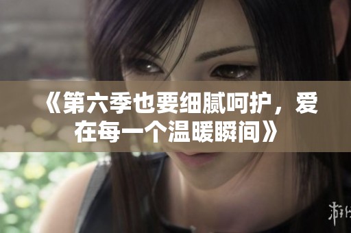 《第六季也要细腻呵护，爱在每一个温暖瞬间》