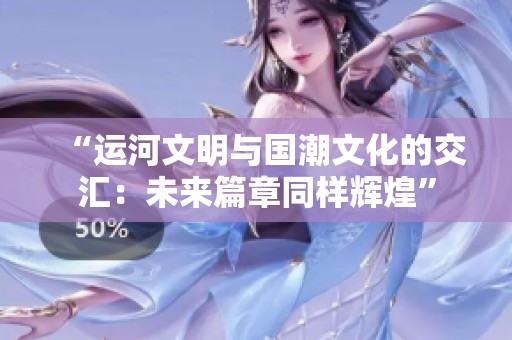 “运河文明与国潮文化的交汇：未来篇章同样辉煌”