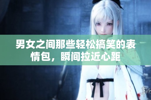 男女之间那些轻松搞笑的表情包，瞬间拉近心距