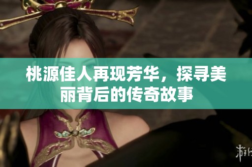 桃源佳人再现芳华，探寻美丽背后的传奇故事