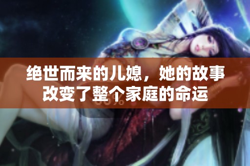 绝世而来的儿媳，她的故事改变了整个家庭的命运