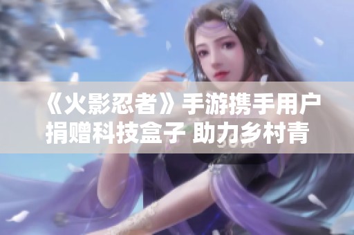 《火影忍者》手游携手用户捐赠科技盒子 助力乡村青少年探索未来世界