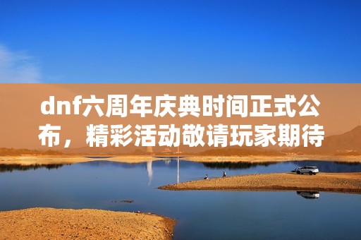 dnf六周年庆典时间正式公布，精彩活动敬请玩家期待！
