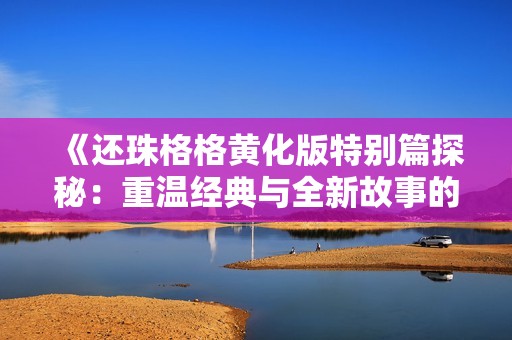 《还珠格格黄化版特别篇探秘：重温经典与全新故事的融合》