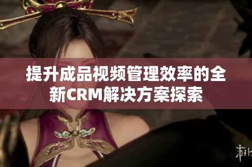 提升成品视频管理效率的全新CRM解决方案探索