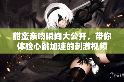 甜蜜亲吻瞬间大公开，带你体验心跳加速的刺激视频