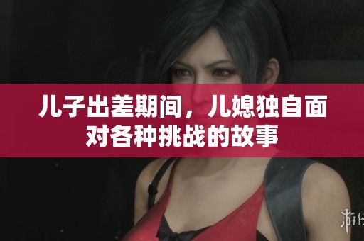 儿子出差期间，儿媳独自面对各种挑战的故事