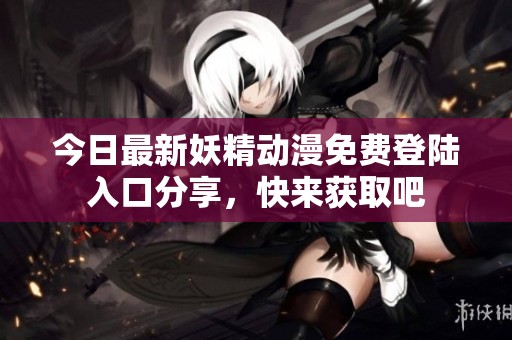 今日最新妖精动漫免费登陆入口分享，快来获取吧