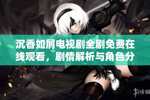 沉香如屑电视剧全剧免费在线观看，剧情解析与角色分析揭秘